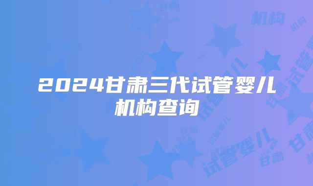 2024甘肃三代试管婴儿机构查询