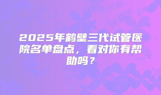 2025年鹤壁三代试管医院名单盘点，看对你有帮助吗？