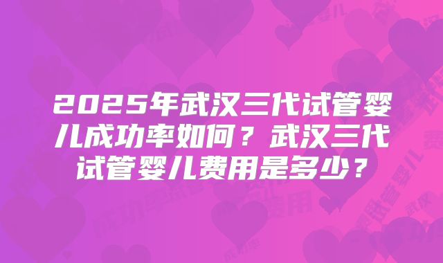 2025年武汉三代试管婴儿成功率如何？武汉三代试管婴儿费用是多少？