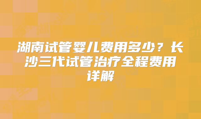 湖南试管婴儿费用多少?长沙三代试管治疗全程费用详解