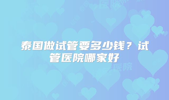泰国做试管要多少钱？试管医院哪家好