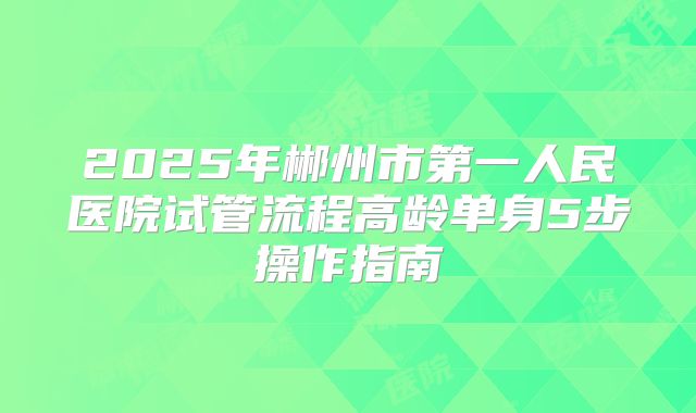 2025年郴州市第一人民医院试管流程高龄单身5步操作指南