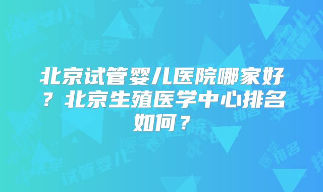 北京试管婴儿医院哪家好?北京生殖医学中心排名如何?