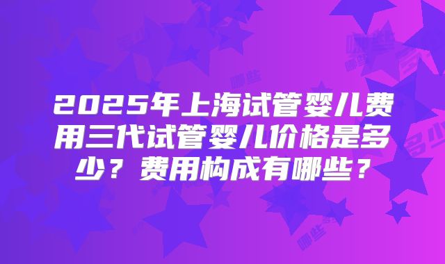 2025年上海试管婴儿费用三代试管婴儿价格是多少？费用构成有哪些？