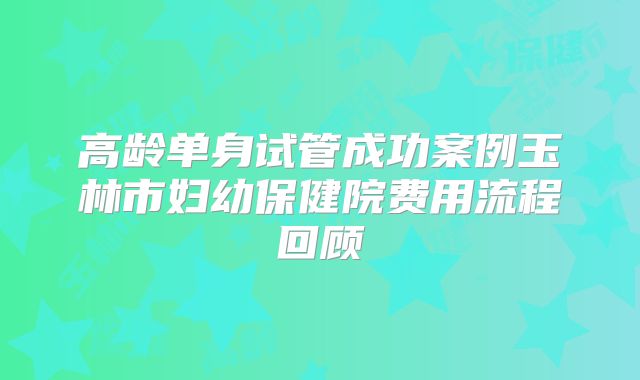 高龄单身试管成功案例玉林市妇幼保健院费用流程回顾