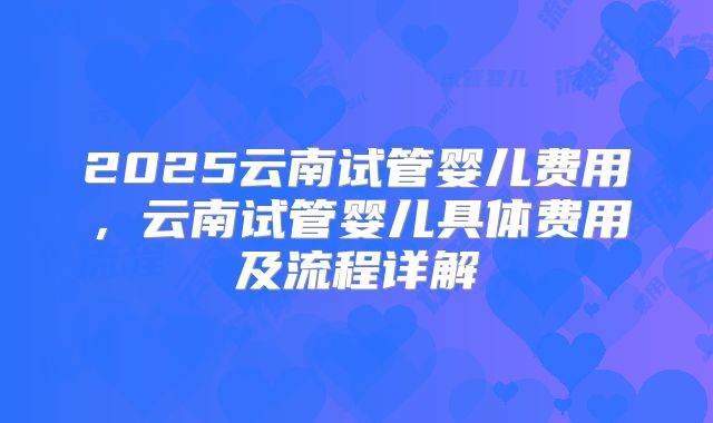 2025云南试管婴儿费用,云南试管婴儿具体费用及流程详解