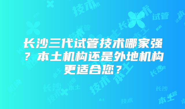 长沙三代试管技术哪家强?本土机构还是外地机构更适合您?