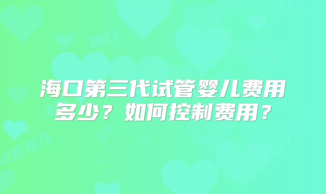 海口第三代试管婴儿费用多少?如何控制费用?