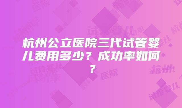杭州公立医院三代试管婴儿费用多少？成功率如何？