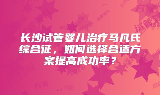 长沙试管婴儿治疗马凡氏综合征,如何选择合适方案提高成功率?