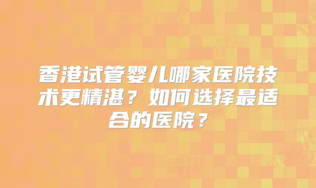 香港试管婴儿哪家医院技术更精湛？如何选择最适合的医院？
