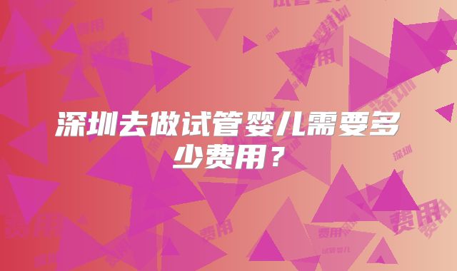 深圳去做试管婴儿需要多少费用？