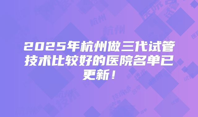 2025年杭州做三代试管技术比较好的医院名单已更新!