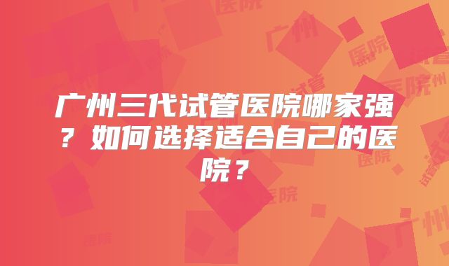 广州三代试管医院哪家强?如何选择适合自己的医院?