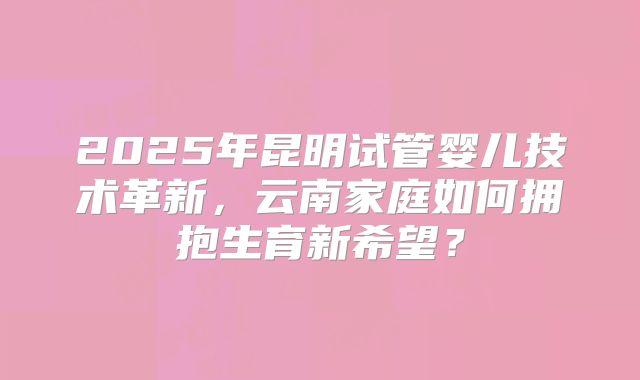 2025年昆明试管婴儿技术革新，云南家庭如何拥抱生育新希望？
