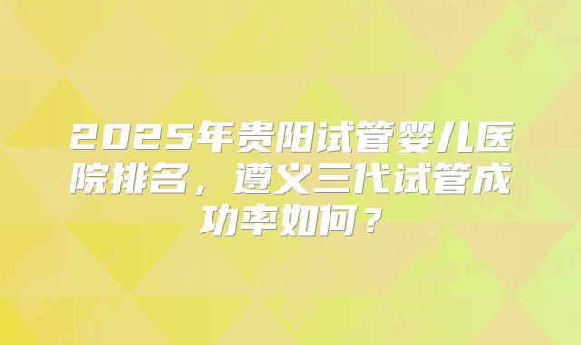 2025年贵阳试管婴儿医院排名,遵义三代试管成功率如何?