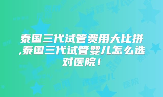 泰国三代试管费用大比拼,泰国三代试管婴儿怎么选对医院!
