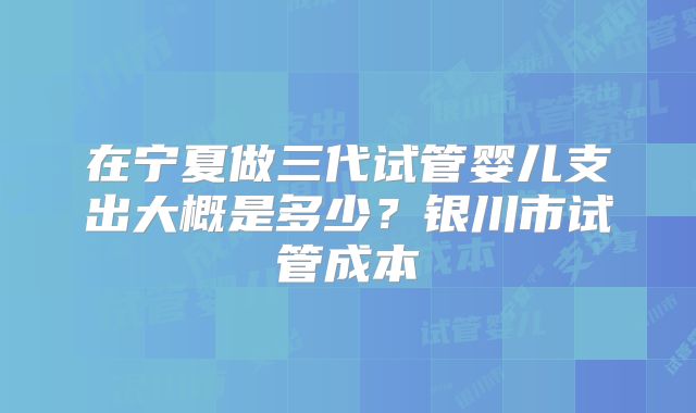 在宁夏做三代试管婴儿支出大概是多少?银川市试管成本