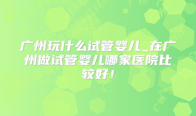 广州玩什么试管婴儿_在广州做试管婴儿哪家医院比较好!
