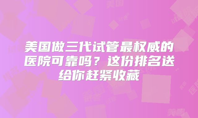 美国做三代试管最权威的医院可靠吗？这份排名送给你赶紧收藏