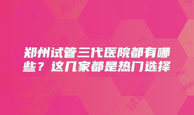 郑州试管三代医院都有哪些？这几家都是热门选择