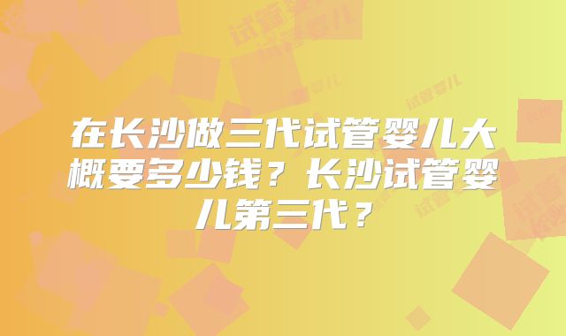 在长沙做三代试管婴儿大概要多少钱?长沙试管婴儿第三代?