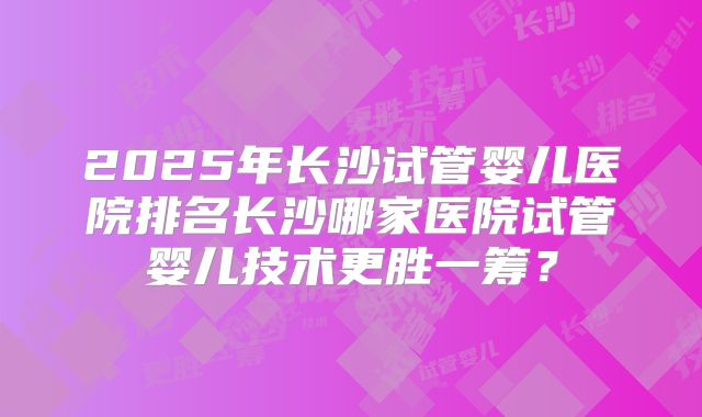 2025年长沙试管婴儿医院排名长沙哪家医院试管婴儿技术更胜一筹？