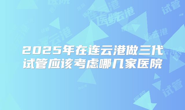 2025年在连云港做三代试管应该考虑哪几家医院