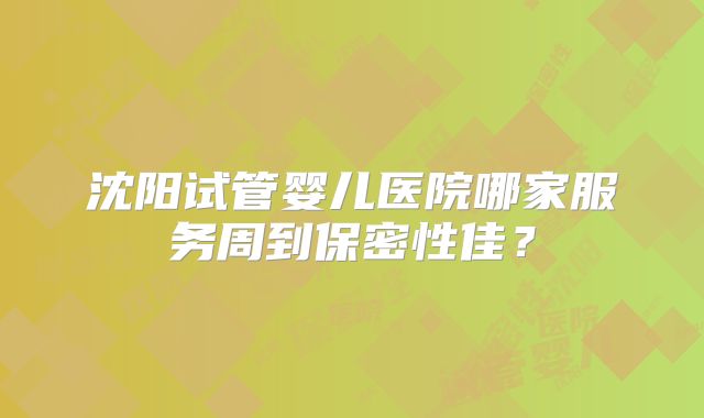 沈阳试管婴儿医院哪家服务周到保密性佳？