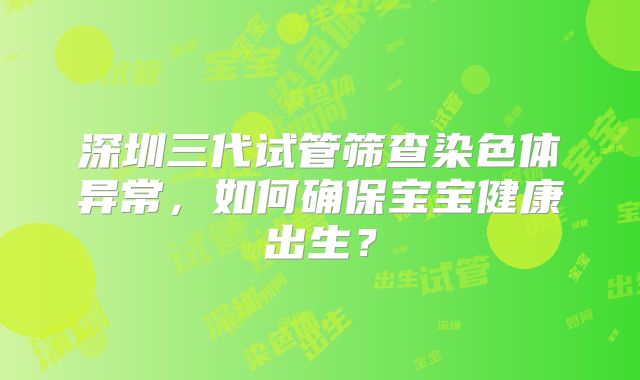 深圳三代试管筛查染色体异常,如何确保宝宝健康出生?