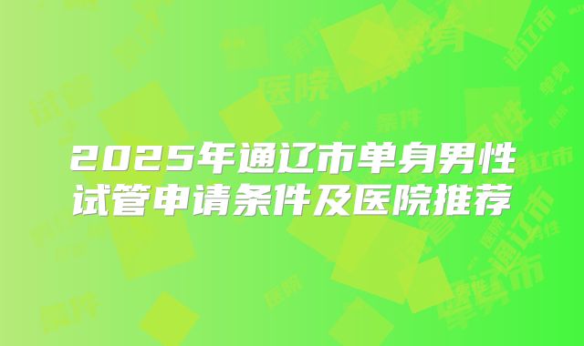 2025年通辽市单身男性试管申请条件及医院推荐