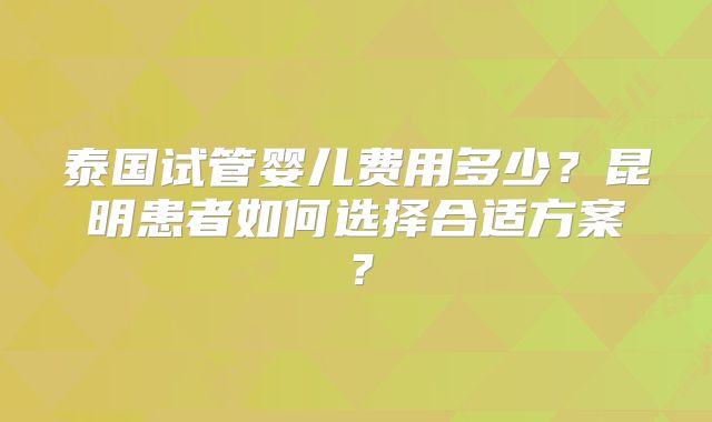 泰国试管婴儿费用多少？昆明患者如何选择合适方案？