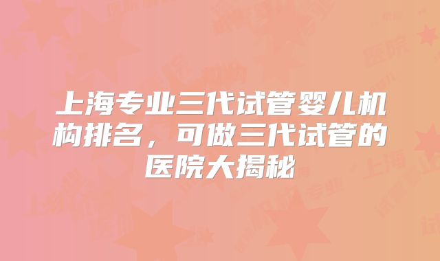 上海专业三代试管婴儿机构排名,可做三代试管的医院大揭秘
