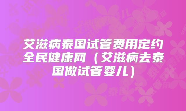 艾滋病泰国试管费用定约全民健康网（艾滋病去泰国做试管婴儿）