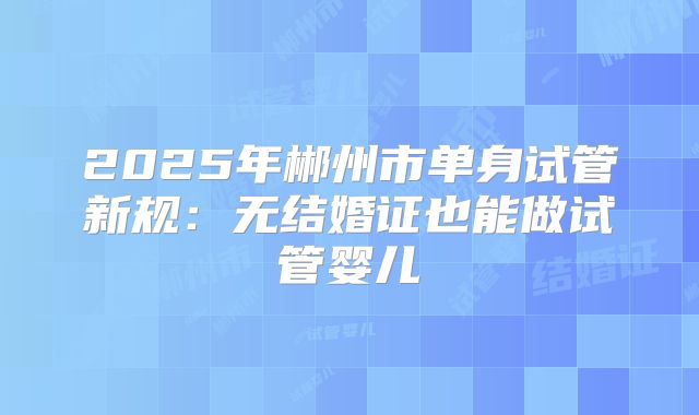2025年郴州市单身试管新规：无结婚证也能做试管婴儿