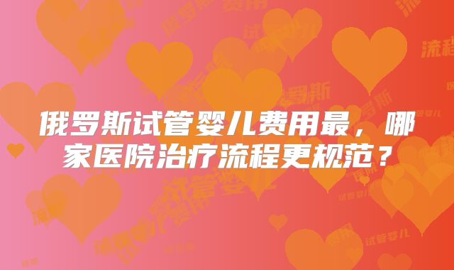 俄罗斯试管婴儿费用最,哪家医院治疗流程更规范?