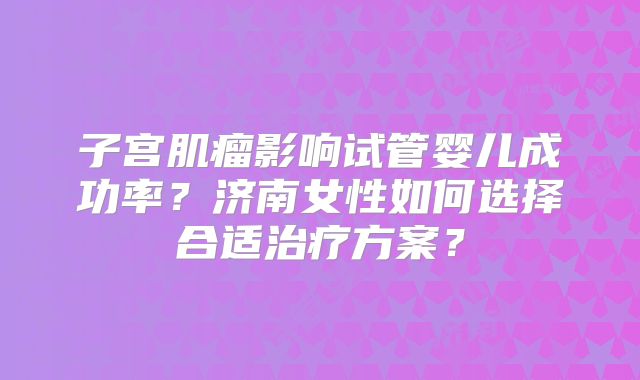 子宫肌瘤影响试管婴儿成功率?济南女性如何选择合适治疗方案?