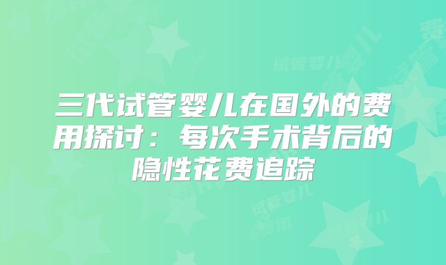 三代试管婴儿在国外的费用探讨:每次手术背后的隐性花费追踪