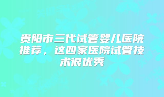 贵阳市三代试管婴儿医院推荐，这四家医院试管技术很优秀