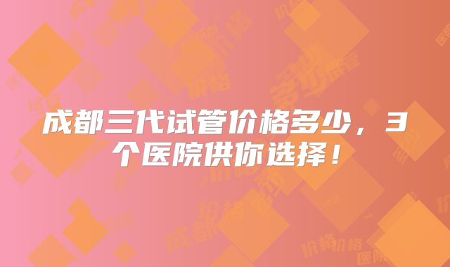 成都三代试管价格多少,3个医院供你选择!