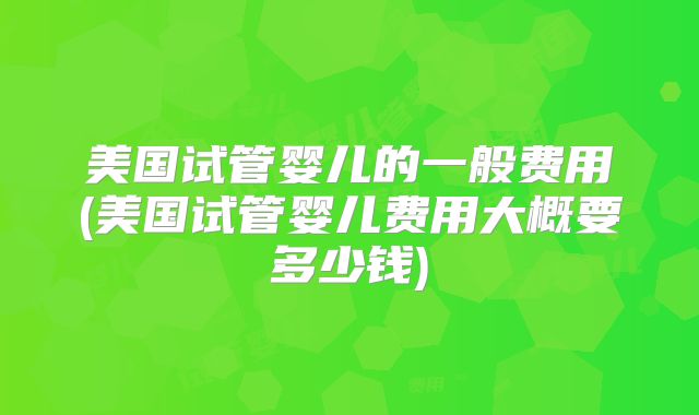 美国试管婴儿的一般费用(美国试管婴儿费用大概要多少钱)