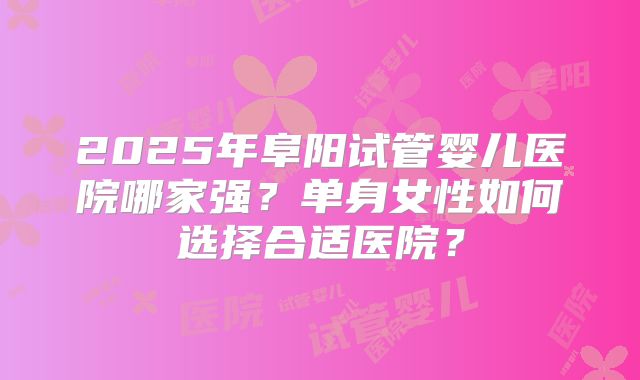 2025年阜阳试管婴儿医院哪家强?单身女性如何选择合适医院?