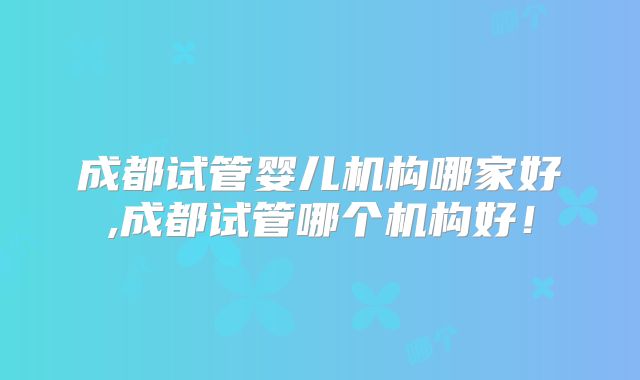 成都试管婴儿机构哪家好,成都试管哪个机构好！