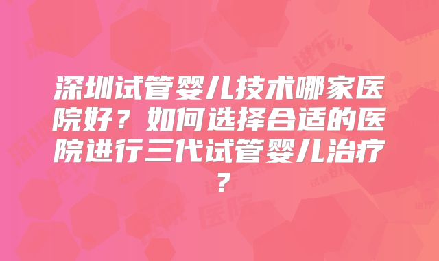 深圳试管婴儿技术哪家医院好?如何选择合适的医院进行三代试管婴儿治疗?