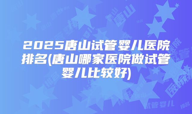 2025唐山试管婴儿医院排名(唐山哪家医院做试管婴儿比较好)