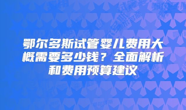 鄂尔多斯试管婴儿费用大概需要多少钱?全面解析和费用预算建议