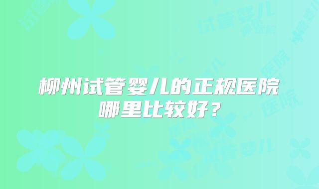 柳州试管婴儿的正规医院哪里比较好？