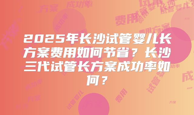 2025年长沙试管婴儿长方案费用如何节省?长沙三代试管长方案成功率如何?