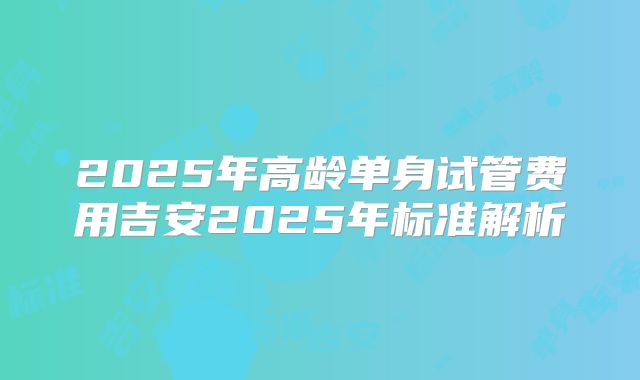 2025年高龄单身试管费用吉安2025年标准解析