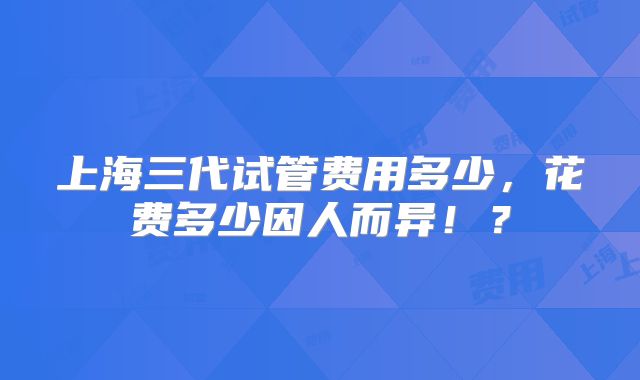 上海三代试管费用多少，花费多少因人而异！？
